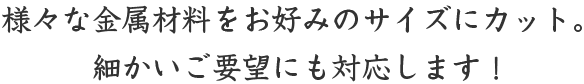様々な金属材料をお好みのサイズカット。細かいご要望にも対応します！