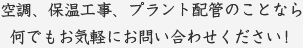 空調、保温工事、プラント配管のことなら何でもお気軽にお問い合わせください！