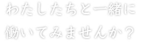 わたしたちと一緒に働いてみませんか？